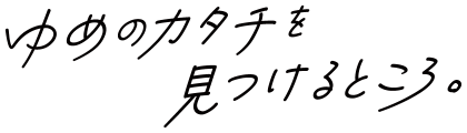 ゆめのカタチを見つけるところ。
