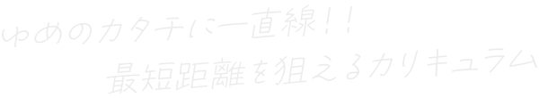 ゆめのカタチに一直線！！最短距離を狙えるカリキュラム